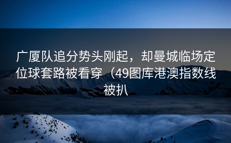 广厦队追分势头刚起,却曼城临场定位球套路被看穿(49图库港澳指数线被扒 广厦队追分势头刚起,却曼城临场定位球套路被看穿(49图库港澳指数线被扒