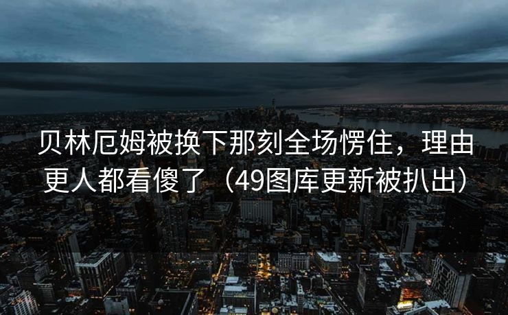 贝林厄姆被换下那刻全场愣住,理由更人都看傻了(49图库更新被扒出) 贝林厄姆被换下那刻全场愣住,理由更人都看傻了(49图库更新被扒出)