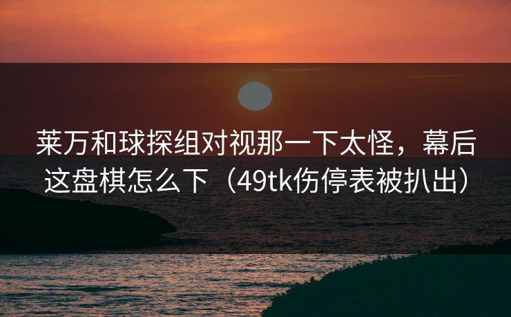 莱万和球探组对视那一下太怪，幕后这盘棋怎么下（49tk伤停表被扒出）
