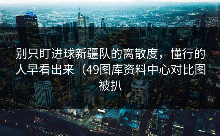 别只盯进球新疆队的离散度,懂行的人早看出来(49图库资料中心对比图被扒 别只盯进球新疆队的离散度,懂行的人早看出来(49图库资料中心对比图被扒
