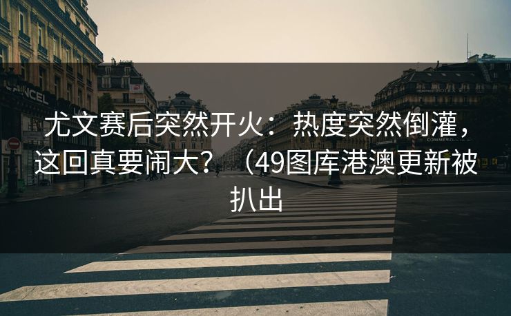 尤文赛后突然开火：热度突然倒灌，这回真要闹大？（49图库港澳更新被扒出