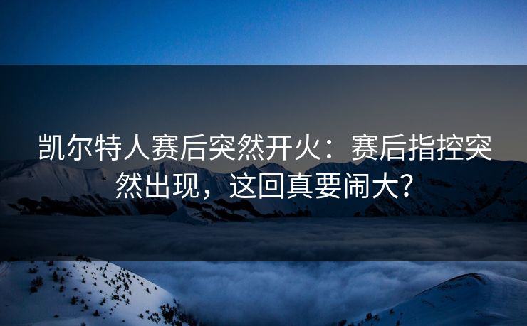 凯尔特人赛后突然开火：赛后指控突然出现，这回真要闹大？