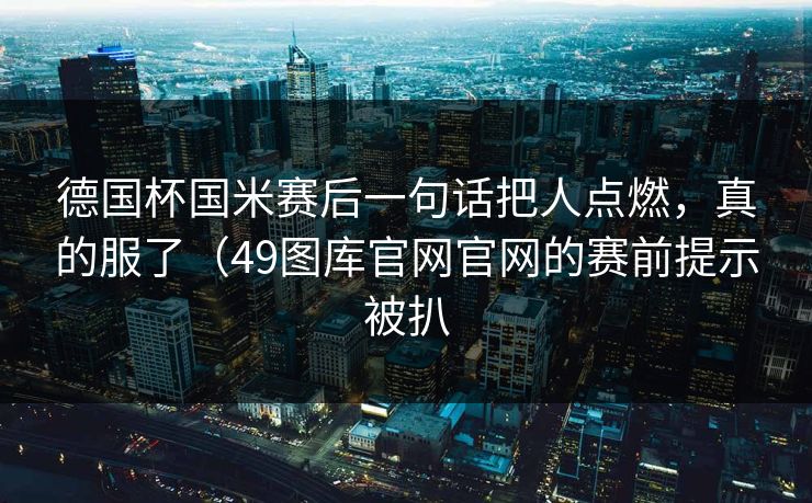 德国杯国米赛后一句话把人点燃，真的服了（49图库官网官网的赛前提示被扒