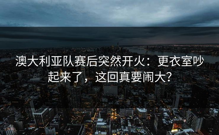 澳大利亚队赛后突然开火：更衣室吵起来了，这回真要闹大？
