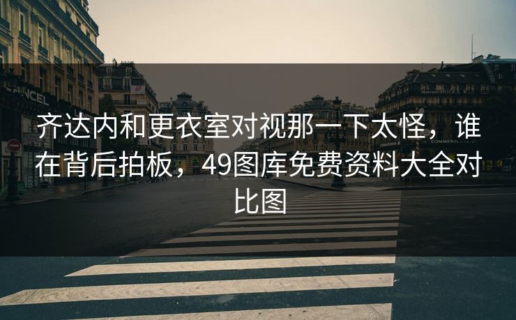 齐达内和更衣室对视那一下太怪，谁在背后拍板，49图库免费资料大全对比图