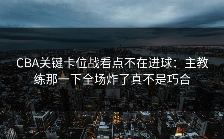 CBA关键卡位战看点不在进球：主教练那一下全场炸了真不是巧合